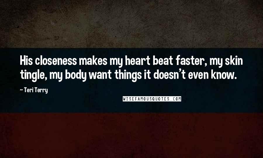 Teri Terry Quotes: His closeness makes my heart beat faster, my skin tingle, my body want things it doesn't even know.