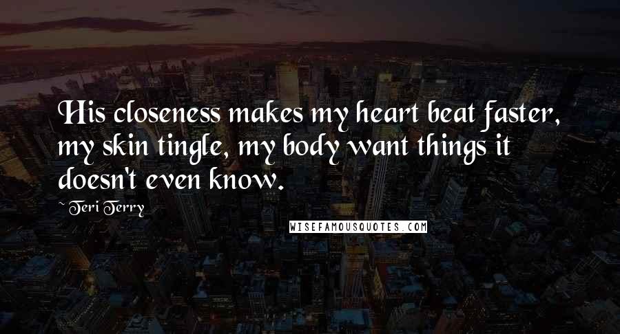 Teri Terry Quotes: His closeness makes my heart beat faster, my skin tingle, my body want things it doesn't even know.