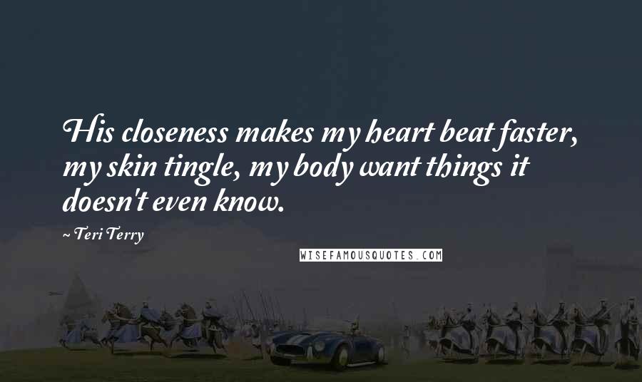 Teri Terry Quotes: His closeness makes my heart beat faster, my skin tingle, my body want things it doesn't even know.