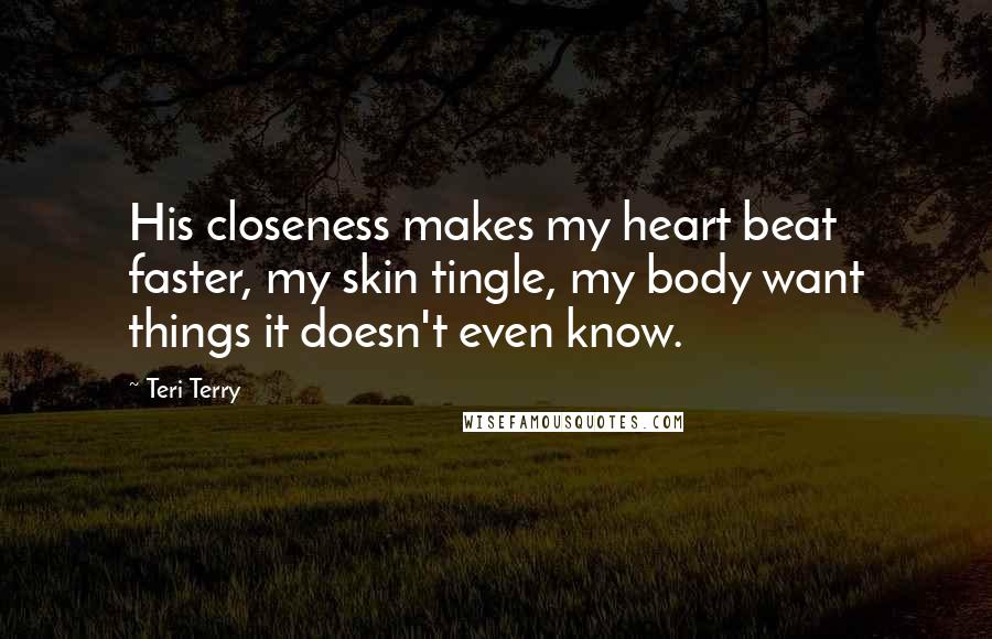 Teri Terry Quotes: His closeness makes my heart beat faster, my skin tingle, my body want things it doesn't even know.