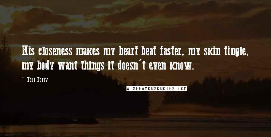 Teri Terry Quotes: His closeness makes my heart beat faster, my skin tingle, my body want things it doesn't even know.