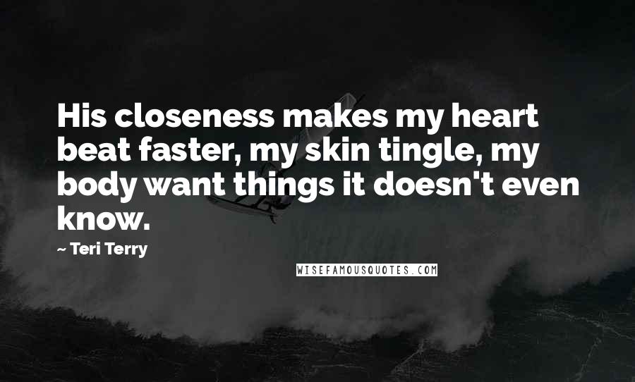 Teri Terry Quotes: His closeness makes my heart beat faster, my skin tingle, my body want things it doesn't even know.