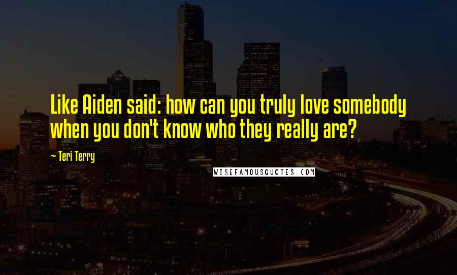 Teri Terry Quotes: Like Aiden said: how can you truly love somebody when you don't know who they really are?