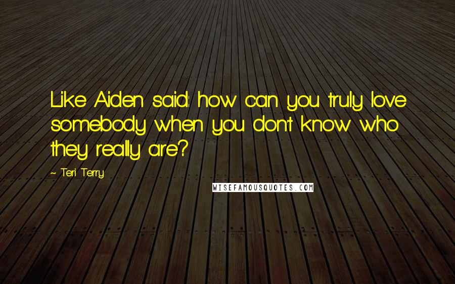 Teri Terry Quotes: Like Aiden said: how can you truly love somebody when you don't know who they really are?