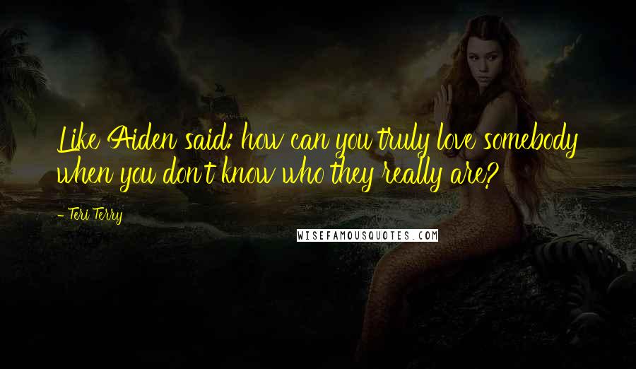 Teri Terry Quotes: Like Aiden said: how can you truly love somebody when you don't know who they really are?