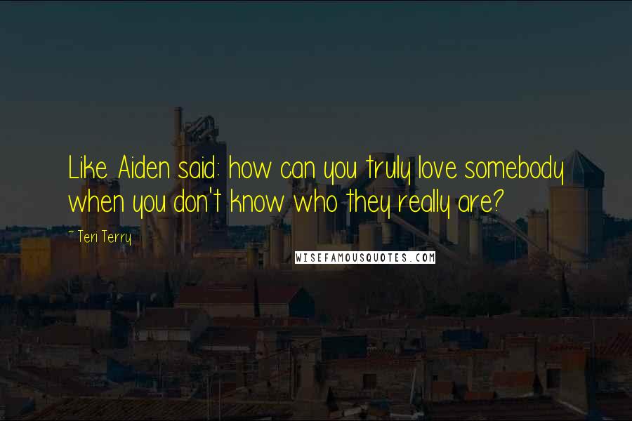 Teri Terry Quotes: Like Aiden said: how can you truly love somebody when you don't know who they really are?