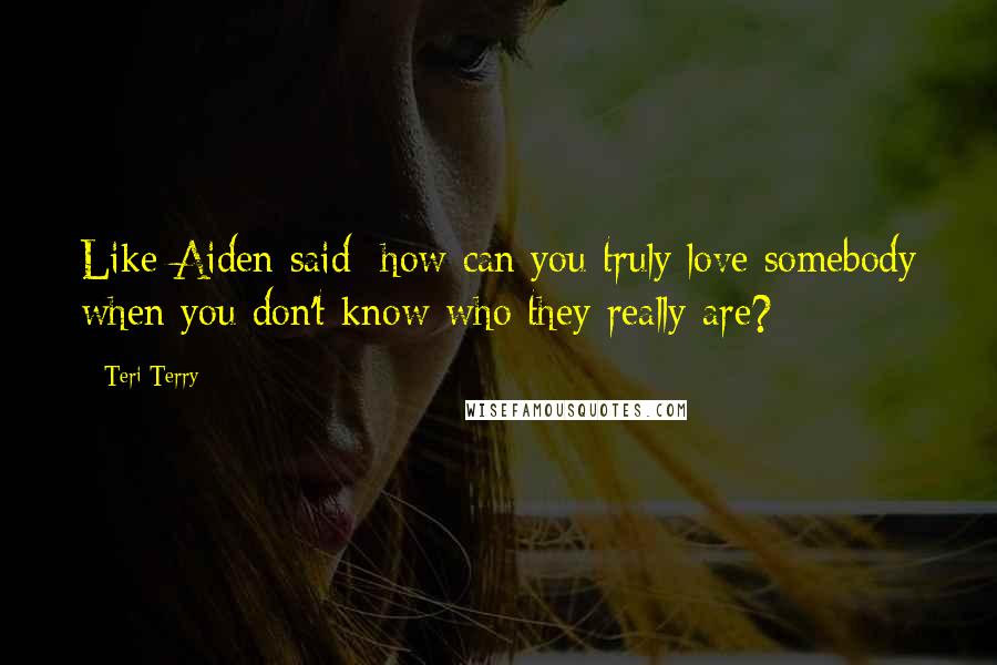 Teri Terry Quotes: Like Aiden said: how can you truly love somebody when you don't know who they really are?