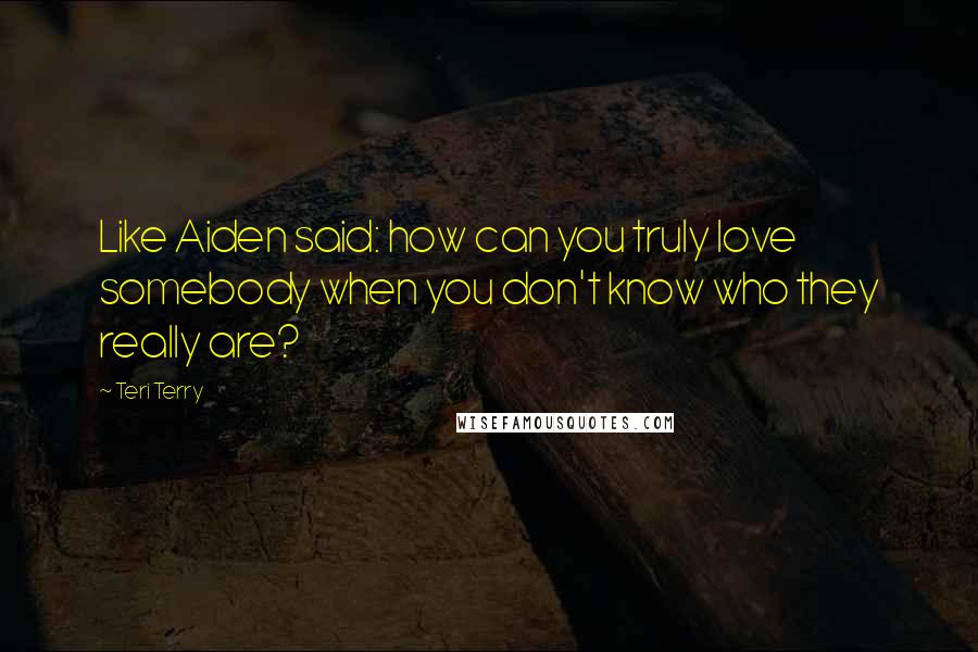 Teri Terry Quotes: Like Aiden said: how can you truly love somebody when you don't know who they really are?