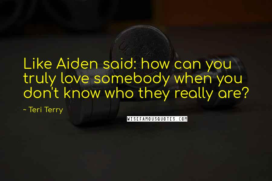 Teri Terry Quotes: Like Aiden said: how can you truly love somebody when you don't know who they really are?