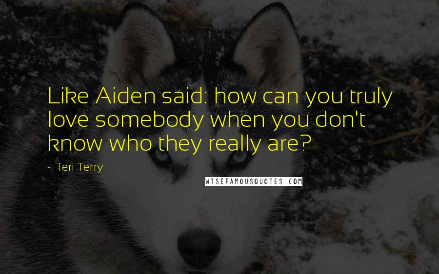 Teri Terry Quotes: Like Aiden said: how can you truly love somebody when you don't know who they really are?