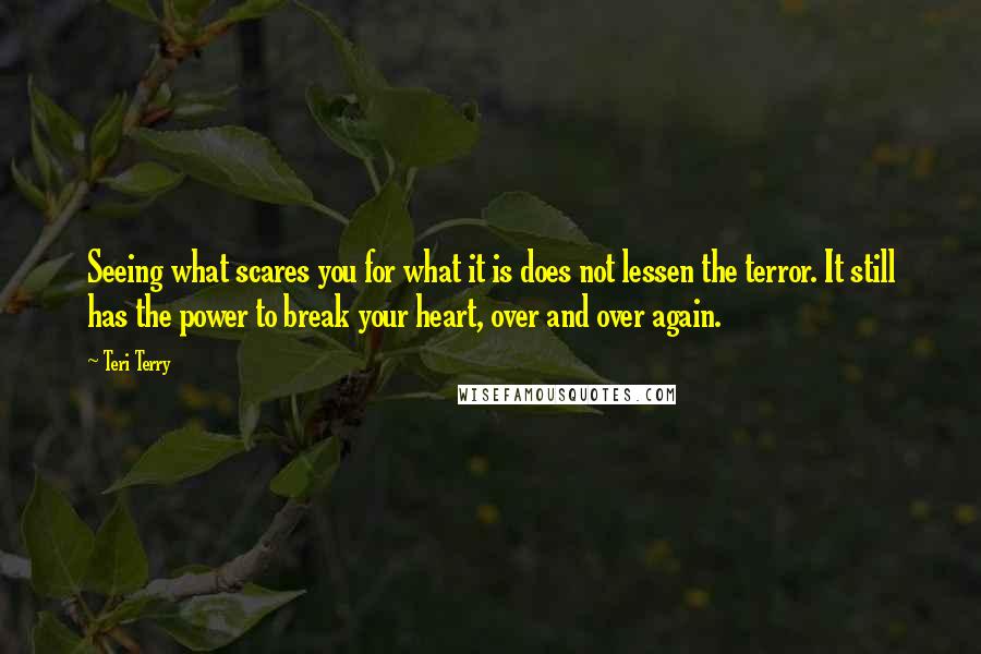 Teri Terry Quotes: Seeing what scares you for what it is does not lessen the terror. It still has the power to break your heart, over and over again.