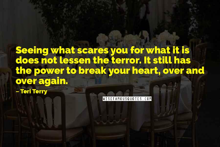 Teri Terry Quotes: Seeing what scares you for what it is does not lessen the terror. It still has the power to break your heart, over and over again.