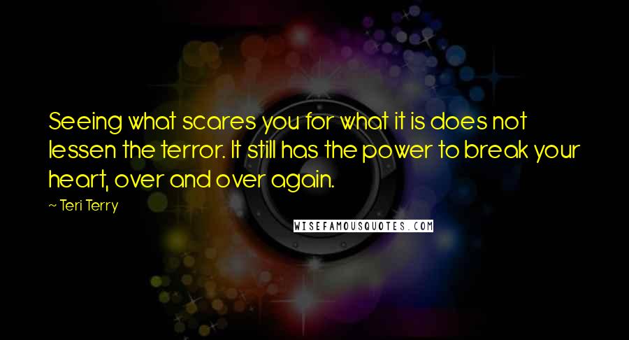 Teri Terry Quotes: Seeing what scares you for what it is does not lessen the terror. It still has the power to break your heart, over and over again.