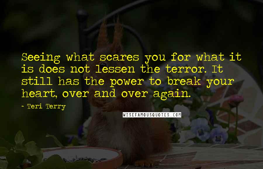 Teri Terry Quotes: Seeing what scares you for what it is does not lessen the terror. It still has the power to break your heart, over and over again.