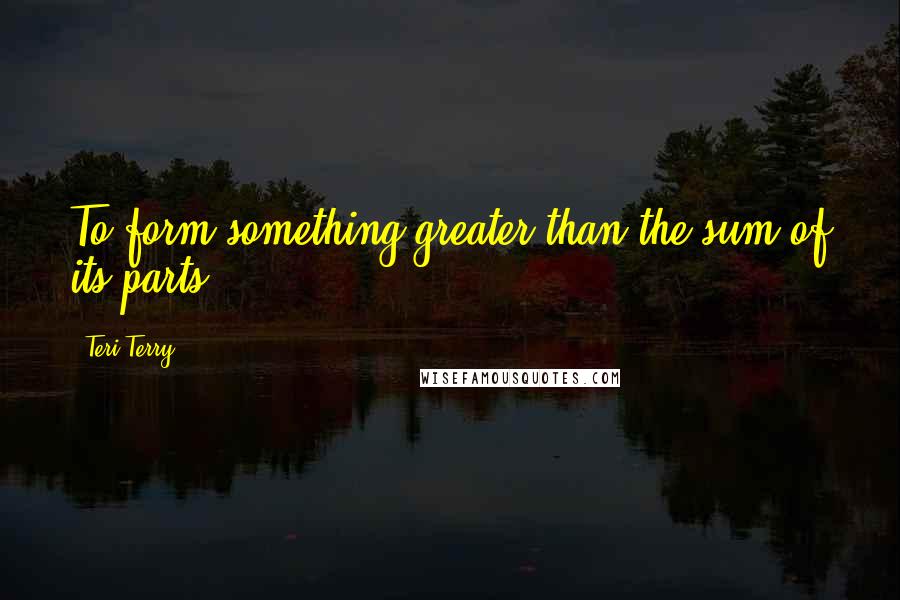 Teri Terry Quotes: To form something greater than the sum of its parts.