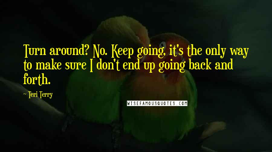 Teri Terry Quotes: Turn around? No. Keep going, it's the only way to make sure I don't end up going back and forth.