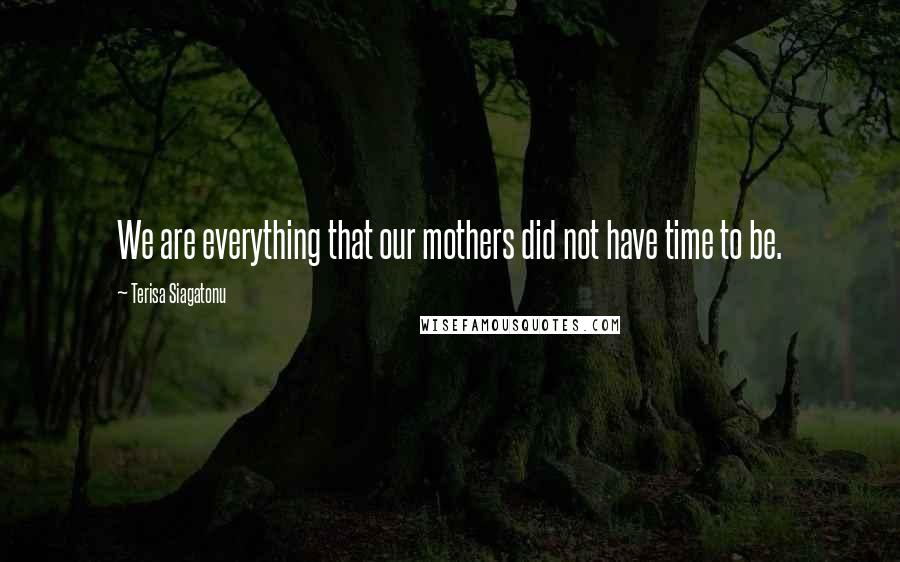 Terisa Siagatonu Quotes: We are everything that our mothers did not have time to be.