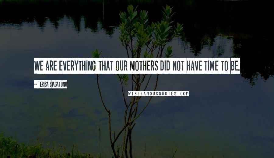 Terisa Siagatonu Quotes: We are everything that our mothers did not have time to be.