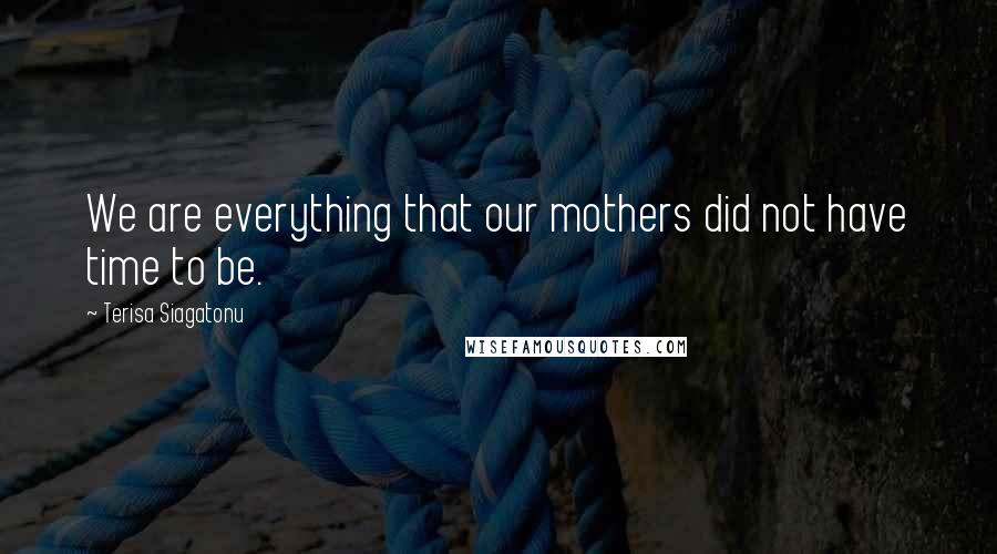 Terisa Siagatonu Quotes: We are everything that our mothers did not have time to be.