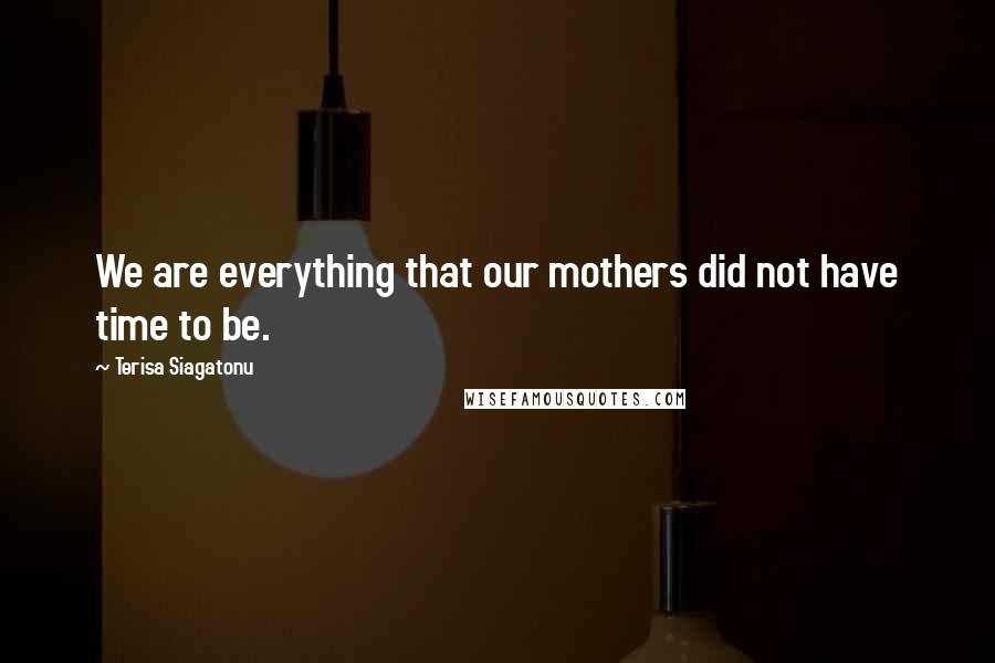 Terisa Siagatonu Quotes: We are everything that our mothers did not have time to be.