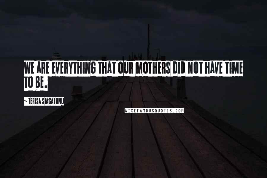 Terisa Siagatonu Quotes: We are everything that our mothers did not have time to be.