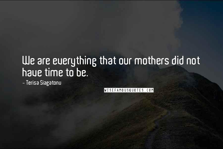 Terisa Siagatonu Quotes: We are everything that our mothers did not have time to be.