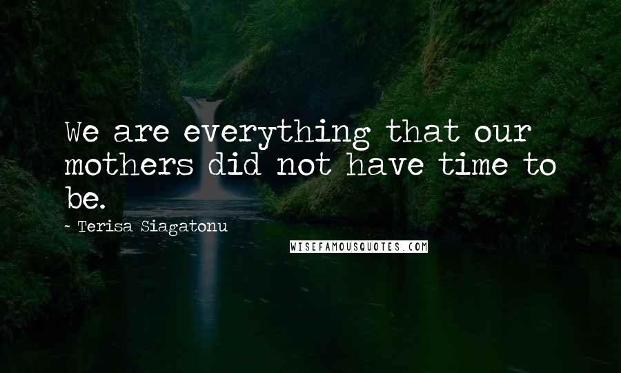 Terisa Siagatonu Quotes: We are everything that our mothers did not have time to be.