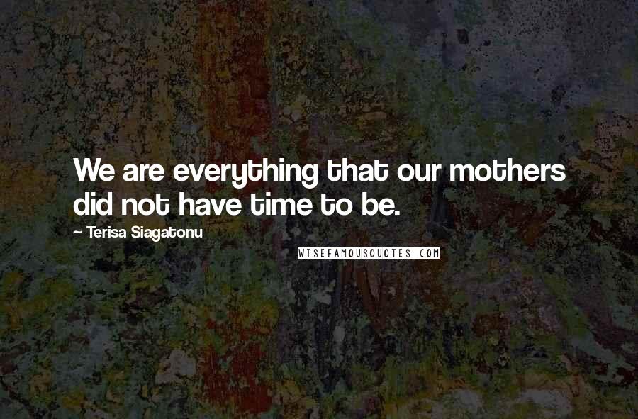 Terisa Siagatonu Quotes: We are everything that our mothers did not have time to be.