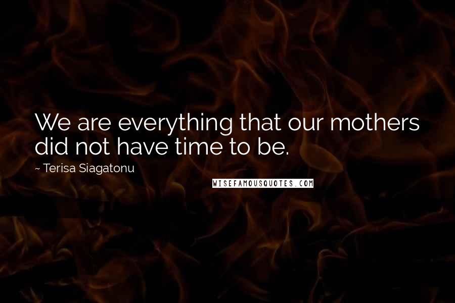 Terisa Siagatonu Quotes: We are everything that our mothers did not have time to be.