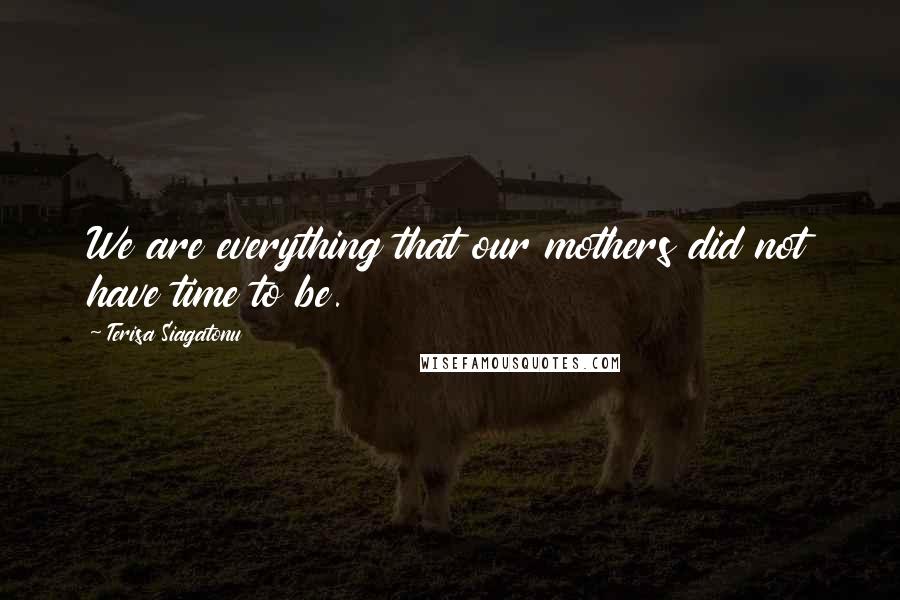 Terisa Siagatonu Quotes: We are everything that our mothers did not have time to be.