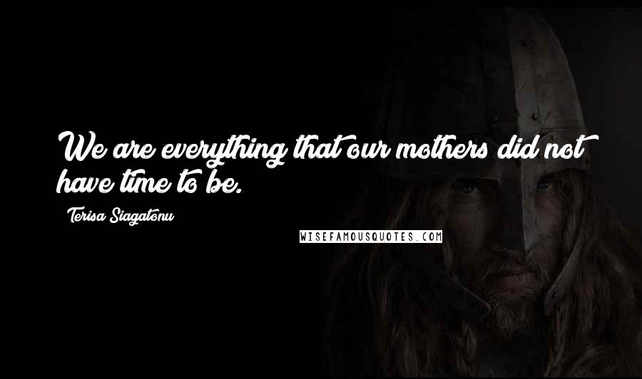 Terisa Siagatonu Quotes: We are everything that our mothers did not have time to be.