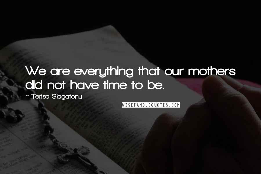 Terisa Siagatonu Quotes: We are everything that our mothers did not have time to be.