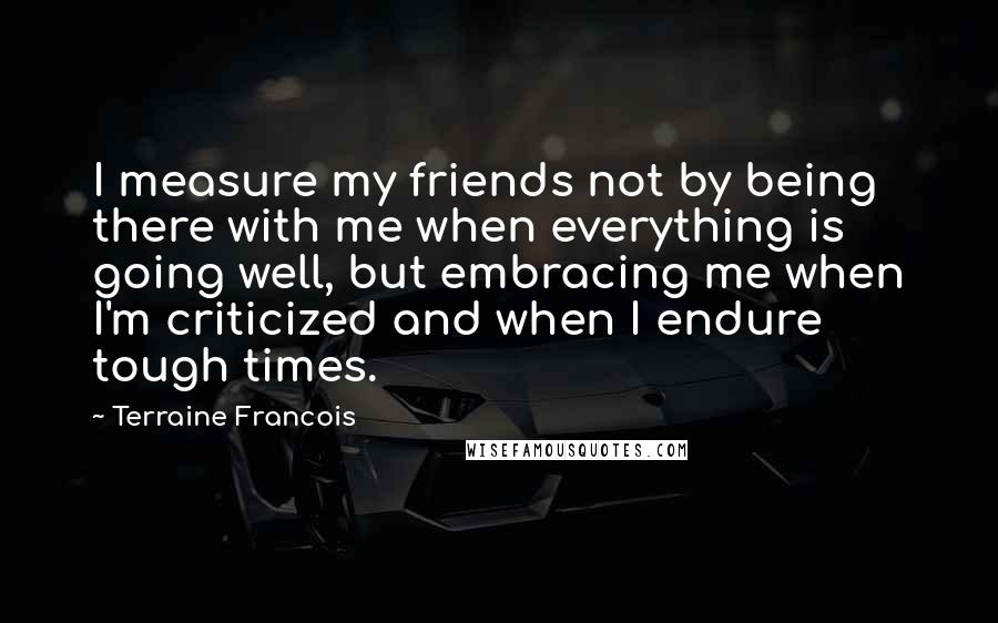 Terraine Francois Quotes: I measure my friends not by being there with me when everything is going well, but embracing me when I'm criticized and when I endure tough times.