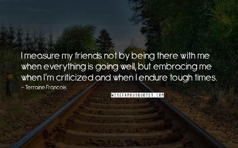 Terraine Francois Quotes: I measure my friends not by being there with me when everything is going well, but embracing me when I'm criticized and when I endure tough times.