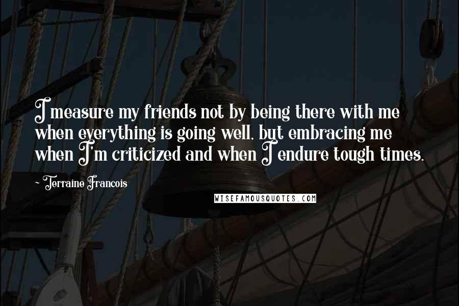 Terraine Francois Quotes: I measure my friends not by being there with me when everything is going well, but embracing me when I'm criticized and when I endure tough times.