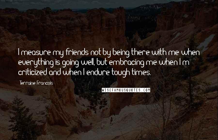 Terraine Francois Quotes: I measure my friends not by being there with me when everything is going well, but embracing me when I'm criticized and when I endure tough times.