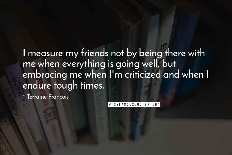 Terraine Francois Quotes: I measure my friends not by being there with me when everything is going well, but embracing me when I'm criticized and when I endure tough times.