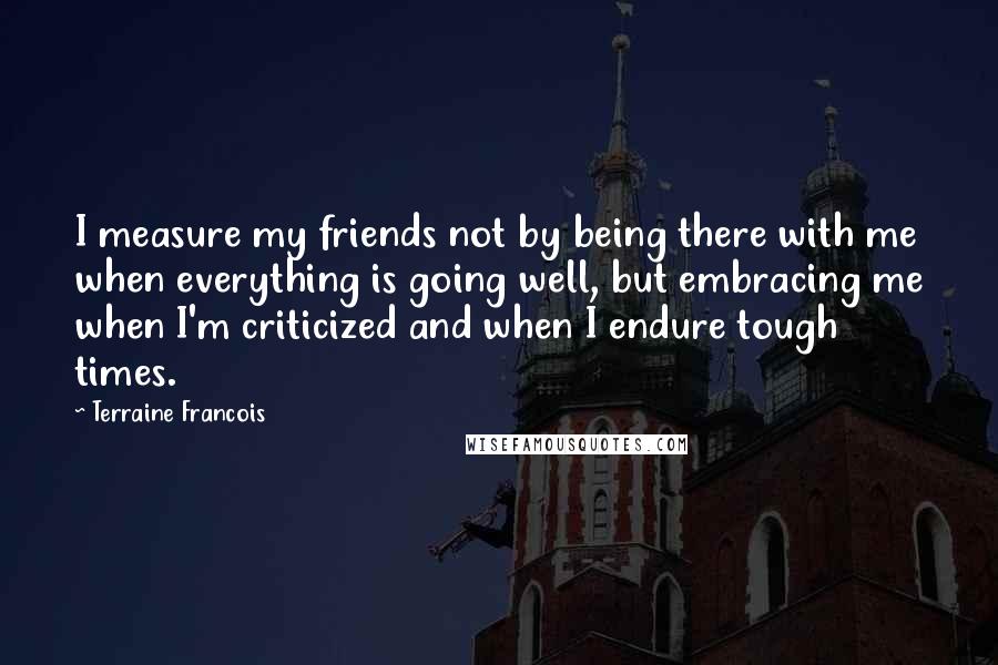 Terraine Francois Quotes: I measure my friends not by being there with me when everything is going well, but embracing me when I'm criticized and when I endure tough times.