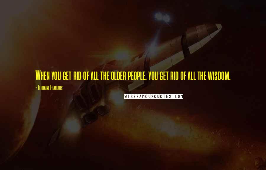 Terraine Francois Quotes: When you get rid of all the older people, you get rid of all the wisdom.