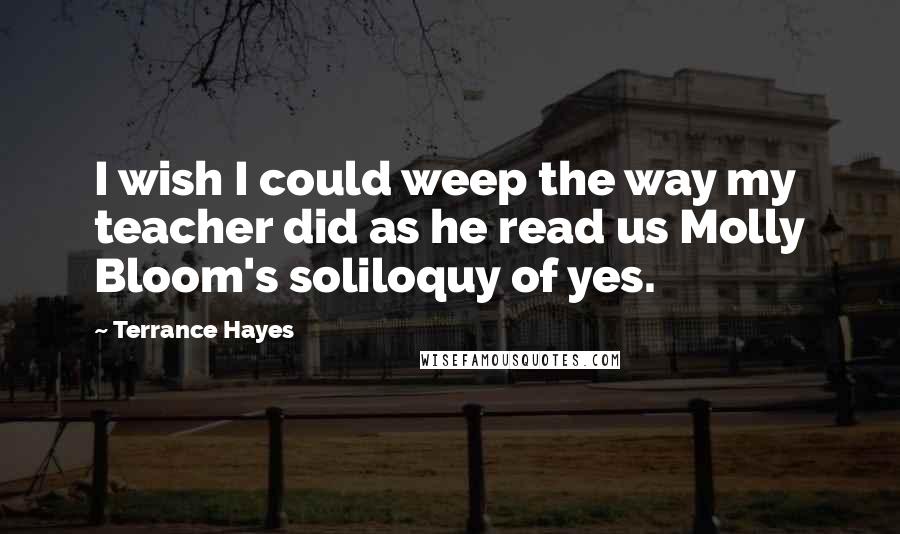 Terrance Hayes Quotes: I wish I could weep the way my teacher did as he read us Molly Bloom's soliloquy of yes.