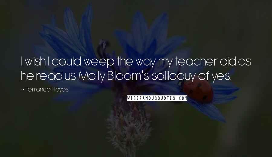 Terrance Hayes Quotes: I wish I could weep the way my teacher did as he read us Molly Bloom's soliloquy of yes.