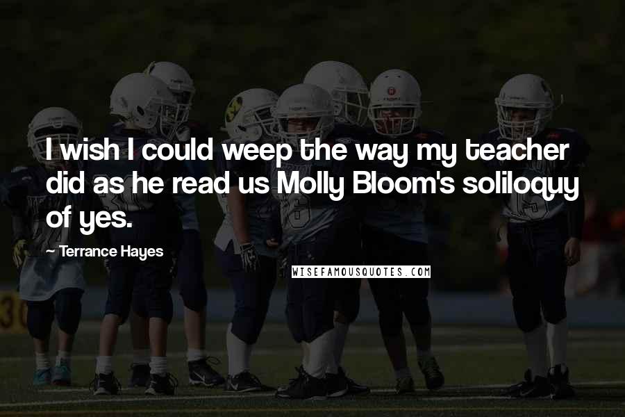 Terrance Hayes Quotes: I wish I could weep the way my teacher did as he read us Molly Bloom's soliloquy of yes.