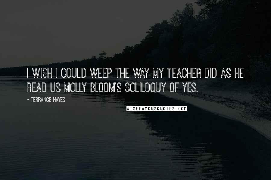 Terrance Hayes Quotes: I wish I could weep the way my teacher did as he read us Molly Bloom's soliloquy of yes.