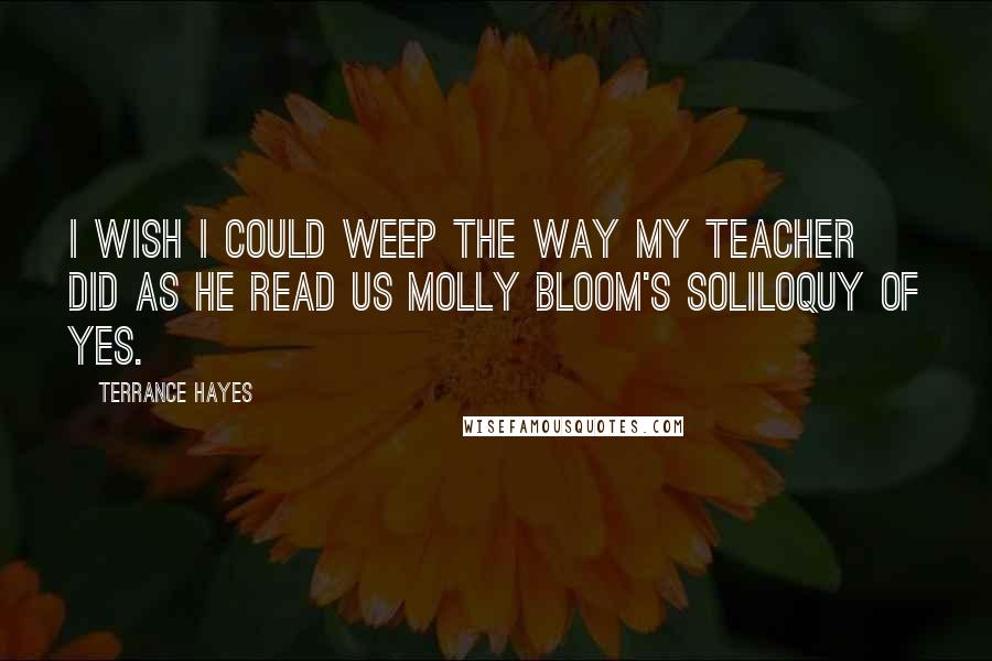 Terrance Hayes Quotes: I wish I could weep the way my teacher did as he read us Molly Bloom's soliloquy of yes.