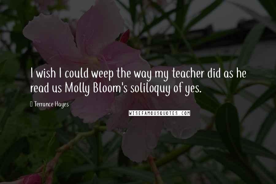 Terrance Hayes Quotes: I wish I could weep the way my teacher did as he read us Molly Bloom's soliloquy of yes.