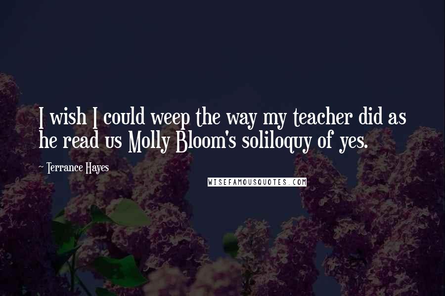 Terrance Hayes Quotes: I wish I could weep the way my teacher did as he read us Molly Bloom's soliloquy of yes.