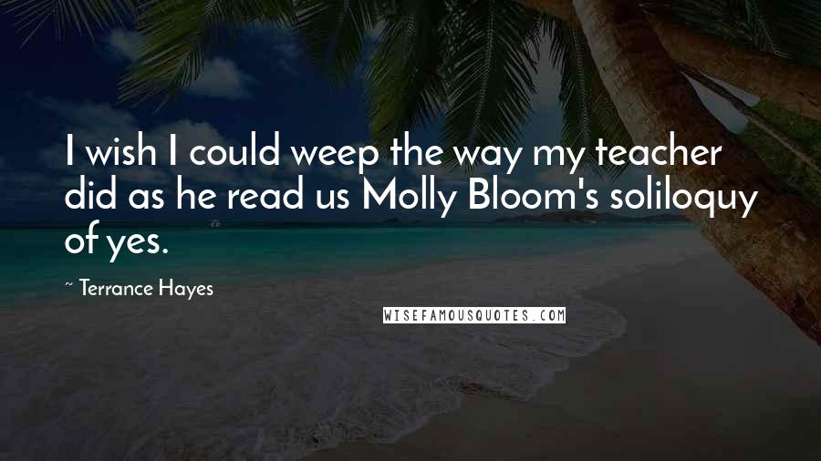 Terrance Hayes Quotes: I wish I could weep the way my teacher did as he read us Molly Bloom's soliloquy of yes.