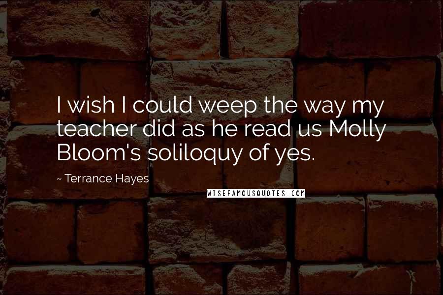 Terrance Hayes Quotes: I wish I could weep the way my teacher did as he read us Molly Bloom's soliloquy of yes.