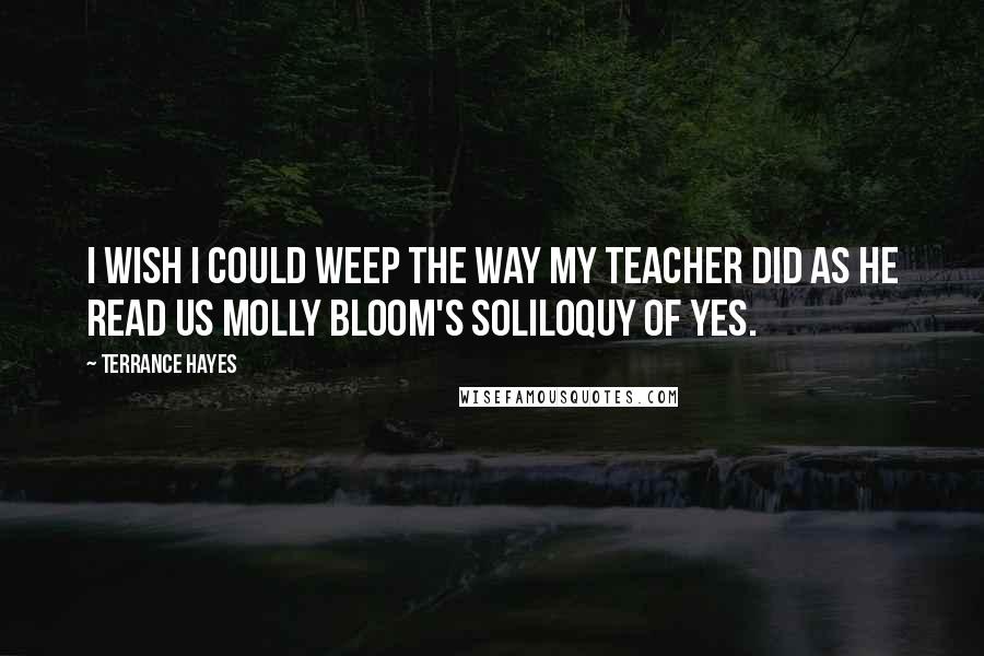 Terrance Hayes Quotes: I wish I could weep the way my teacher did as he read us Molly Bloom's soliloquy of yes.