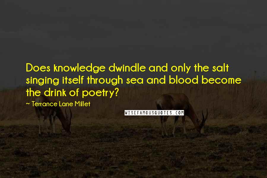 Terrance Lane Millet Quotes: Does knowledge dwindle and only the salt singing itself through sea and blood become the drink of poetry?